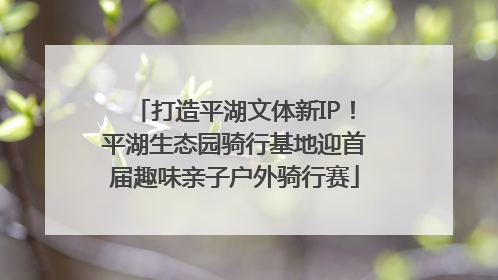 打造平湖文体新IP！平湖生态园骑行基地迎首届趣味亲子户外骑行赛